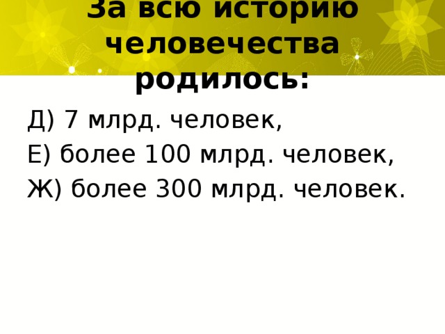 За всю историю человечества родилось: Д) 7 млрд. человек, Е) более 100 млрд. человек, Ж) более 300 млрд. человек.