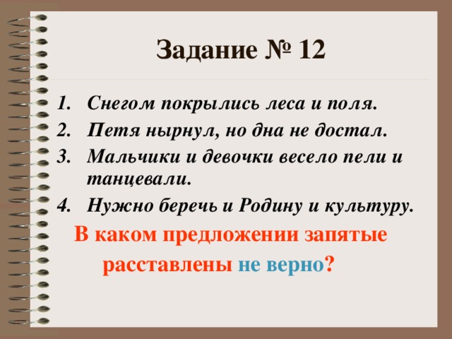 Задание № 12 Снегом покрылись леса и поля. Петя нырнул, но дна не достал. Мальчики и девочки весело пели и танцевали. Нужно беречь и Родину и культуру.  В каком предложении запятые  расставлены не верно ?