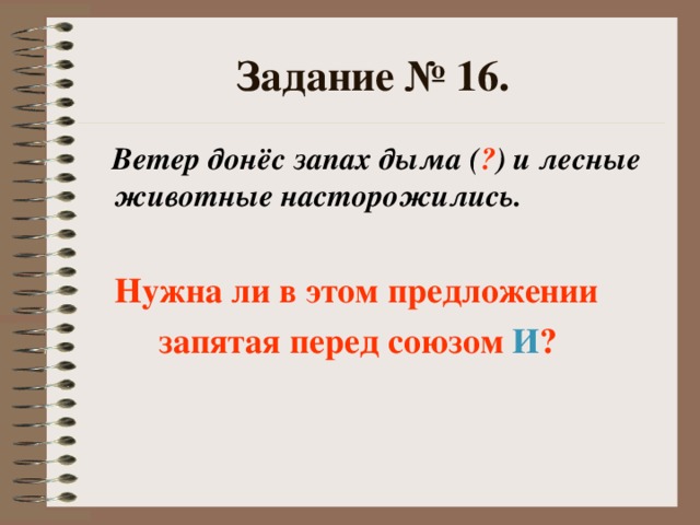 Задание № 16.  Ветер донёс запах дыма ( ? ) и лесные животные насторожились.   Нужна ли в этом предложении  запятая перед союзом И ?