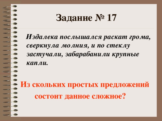 Задание № 17  Издалека послышался раскат грома, сверкнула молния, и по стеклу застучали, забарабанили крупные капли.  Из скольких простых предложений  состоит данное сложное?