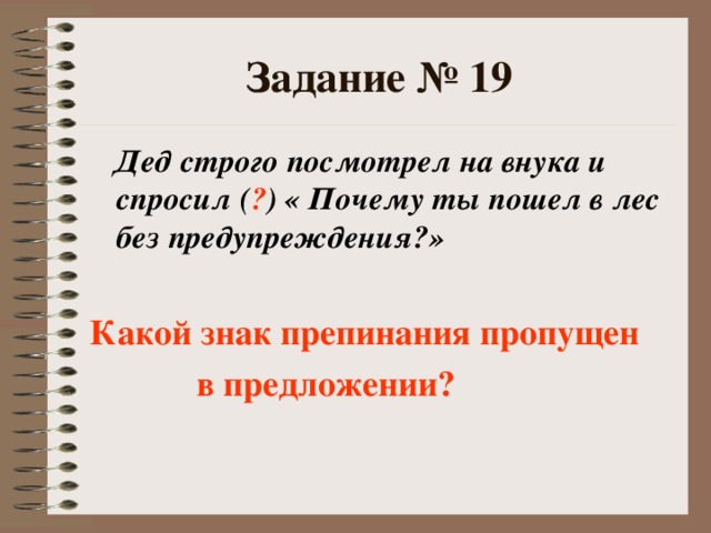 Задание № 19  Дед строго посмотрел на внука и спросил ( ? ) « Почему ты пошел в лес без предупреждения?»  Какой знак препинания пропущен  в предложении?