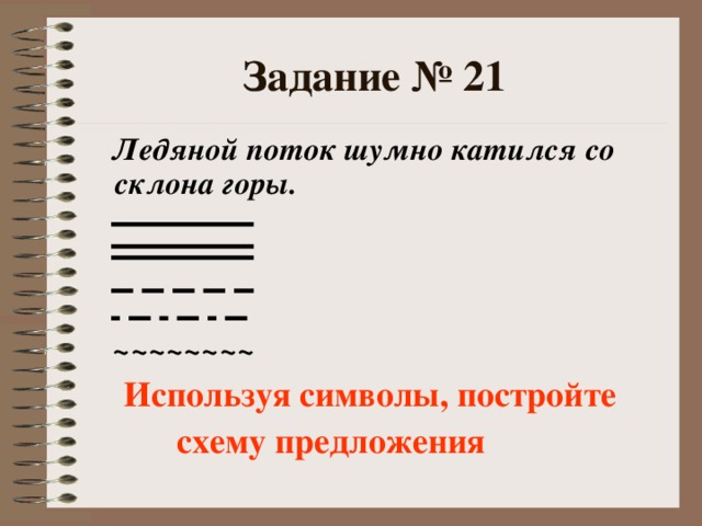 Задание № 21  Ледяной поток шумно катился со склона горы.     ~~~~~~~~  Используя символы, постройте  схему предложения