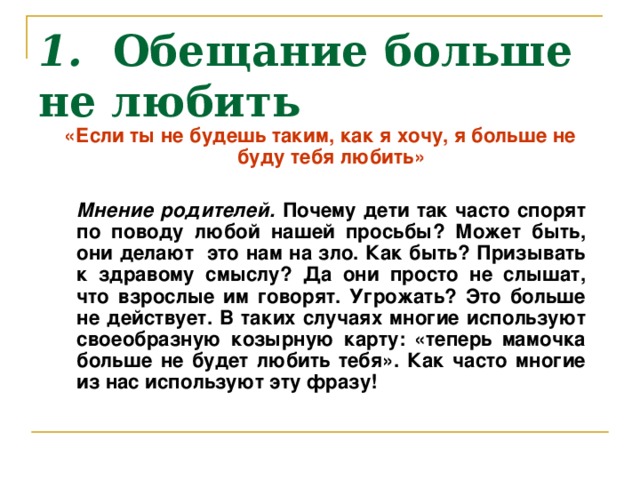 1.  Обещание больше не любить «Если ты не будешь таким, как я хочу, я больше не буду тебя любить»    Мнение родителей. Почему дети так часто спорят по поводу любой нашей просьбы? Может быть, они делают это нам на зло. Как быть? Призывать к здравому смыслу? Да они просто не слышат, что взрослые им говорят. Угрожать? Это больше не действует. В таких случаях многие используют своеобразную козырную карту: «теперь мамочка больше не будет любить тебя». Как часто многие из нас используют эту фразу!