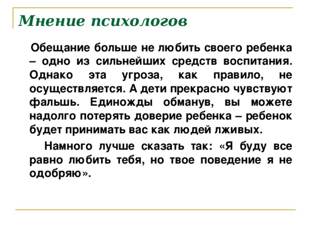 Мнение психологов  Обещание больше не любить своего ребенка – одно из сильнейших средств воспитания. Однако эта угроза, как правило, не осуществляется. А дети прекрасно чувствуют фальшь. Единожды обманув, вы можете надолго потерять доверие ребенка – ребенок будет принимать вас как людей лживых.  Намного лучше сказать так: «Я буду все равно любить тебя, но твое поведение я не одобряю».  