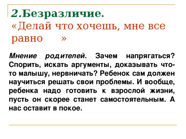 2. Безразличие.  «Делай что хочешь, мне все равно       »      Мнение родителей. Зачем напрягаться? Спорить, искать аргументы, доказывать что-то малышу, нервничать? Ребенок сам должен научиться решать свои проблемы. И вообще, ребенка надо готовить к взрослой жизни, пусть он скорее станет самостоятельным. А нас оставит в покое.