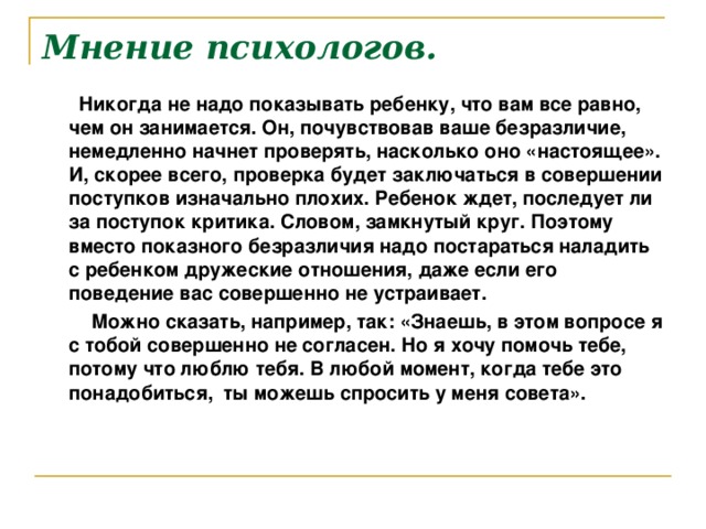 Мнение психологов.  Никогда не надо показывать ребенку, что вам все равно, чем он занимается. Он, почувствовав ваше безразличие, немедленно начнет проверять, насколько оно «настоящее». И, скорее всего, проверка будет заключаться в совершении поступков изначально плохих. Ребенок ждет, последует ли за поступок критика. Словом, замкнутый круг. Поэтому вместо показного безразличия надо постараться наладить с ребенком дружеские отношения, даже если его поведение вас совершенно не устраивает.  Можно сказать, например, так: «Знаешь, в этом вопросе я с тобой совершенно не согласен. Но я хочу помочь тебе, потому что люблю тебя. В любой момент, когда тебе это понадобиться, ты можешь спросить у меня совета».