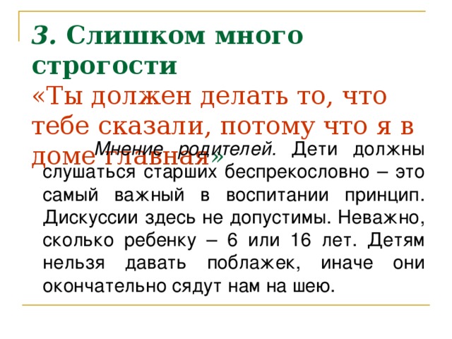 3. Слишком много строгости  «Ты должен делать то, что тебе сказали, потому что я в доме главная »    Мнение родителей. Дети должны слушаться старших беспрекословно – это самый важный в воспитании принцип. Дискуссии здесь не допустимы. Неважно, сколько ребенку – 6 или 16 лет. Детям нельзя давать поблажек, иначе они окончательно сядут нам на шею.