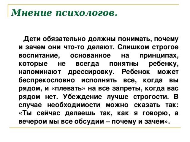 Мнение психологов.  Дети обязательно должны понимать, почему и зачем они что-то делают. Слишком строгое воспитание, основанное на принципах, которые не всегда понятны ребенку, напоминают дрессировку. Ребенок может беспрекословно исполнять все, когда вы рядом, и «плевать» на все запреты, когда вас рядом нет. Убеждение лучше строгости. В случае необходимости можно сказать так: «Ты сейчас делаешь так, как я говорю, а вечером мы все обсудим – почему и зачем».