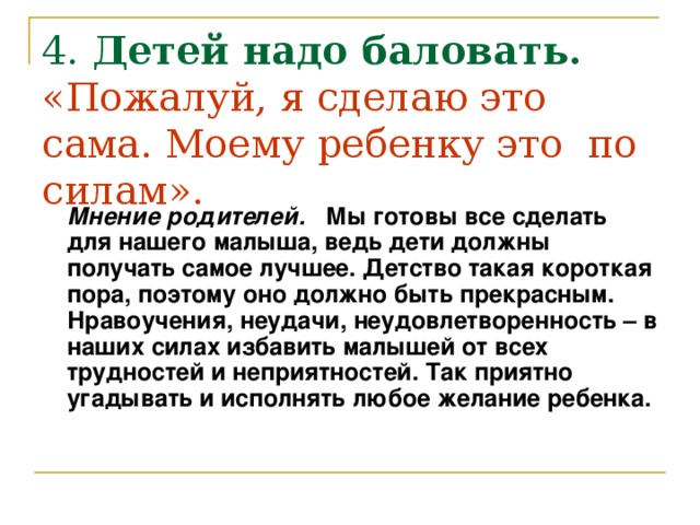 4. Детей надо баловать.  «Пожалуй, я сделаю это сама. Моему ребенку это по силам».  Мнение родителей. Мы готовы все сделать для нашего малыша, ведь дети должны получать самое лучшее. Детство такая короткая пора, поэтому оно должно быть прекрасным. Нравоучения, неудачи, неудовлетворенность – в наших силах избавить малышей от всех трудностей и неприятностей. Так приятно угадывать и исполнять любое желание ребенка.