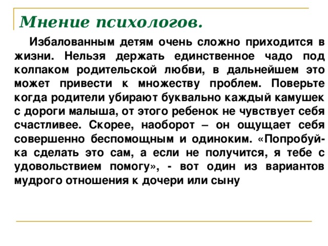 Мнение психологов.  Избалованным детям очень сложно приходится в жизни. Нельзя держать единственное чадо под колпаком родительской любви, в дальнейшем это может привести к множеству проблем. Поверьте когда родители убирают буквально каждый камушек с дороги малыша, от этого ребенок не чувствует себя счастливее. Скорее, наоборот – он ощущает себя совершенно беспомощным и одиноким. «Попробуй-ка сделать это сам, а если не получится, я тебе с удовольствием помогу», - вот один из вариантов мудрого отношения к дочери или сыну