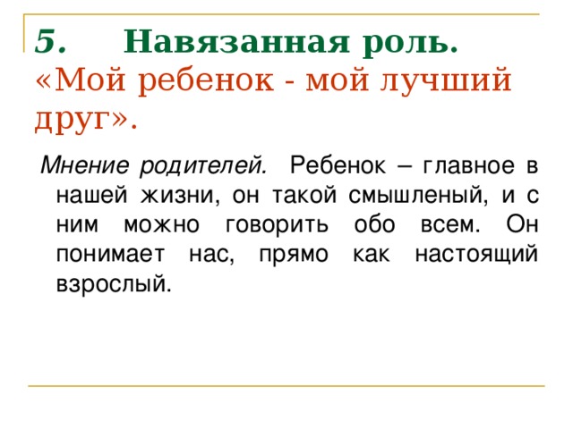 5.      Навязанная роль.  «Мой ребенок - мой лучший друг».       Мнение родителей. Ребенок – главное в нашей жизни, он такой смышленый, и с ним можно говорить обо всем. Он понимает нас, прямо как настоящий взрослый.