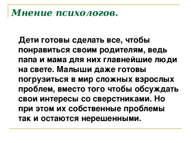 Мнение психологов.  Дети готовы сделать все, чтобы понравиться своим родителям, ведь папа и мама для них главнейшие люди на свете. Малыши даже готовы погрузиться в мир сложных взрослых проблем, вместо того чтобы обсуждать свои интересы со сверстниками. Но при этом их собственные проблемы так и остаются нерешенными.