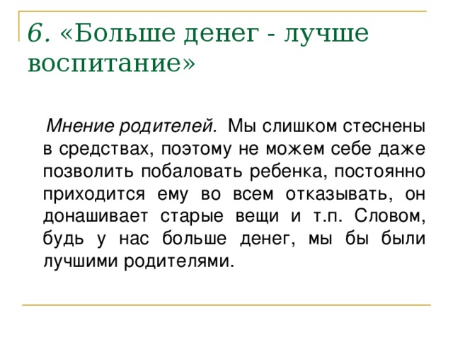 6 .  «Больше денег - лучше воспитание»    Мнение родителей. Мы слишком стеснены в средствах, поэтому не можем себе даже позволить побаловать ребенка, постоянно приходится ему во всем отказывать, он донашивает старые вещи и т.п. Словом, будь у нас больше денег, мы бы были лучшими родителями.