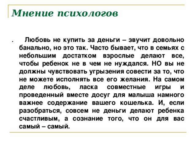 Мнение психологов . Любовь не купить за деньги – звучит довольно банально, но это так. Часто бывает, что в семьях с небольшим достатком взрослые делают все, чтобы ребенок не в чем не нуждался. НО вы не должны чувствовать угрызения совести за то, что не можете исполнять все его желания. На самом деле любовь, ласка совместные игры и проведенный вместе досуг для малыша намного важнее содержание вашего кошелька. И, если разобраться, совсем не деньги делают ребенка счастливым, а сознание того, что он для вас самый – самый.