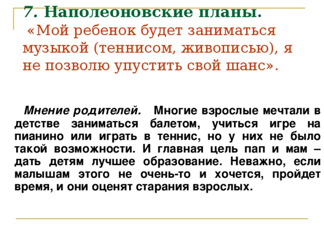 7.  Наполеоновские планы.   «Мой ребенок будет заниматься музыкой (теннисом, живописью), я не позволю упустить свой шанс».    Мнение родителей. Многие взрослые мечтали в детстве заниматься балетом, учиться игре на пианино или играть в теннис, но у них не было такой возможности. И главная цель пап и мам – дать детям лучшее образование. Неважно, если малышам этого не очень-то и хочется, пройдет время, и они оценят старания взрослых.