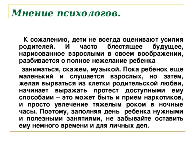 Мнение психологов.  К сожалению, дети не всегда оценивают усилия родителей. И часто блестящее будущее, нарисованное взрослыми в своем воображении, разбивается о полное нежелание ребенка  заниматься, скажем, музыкой. Пока ребенок еще маленький и слушается взрослых, но затем, желая вырваться из клетки родительской любви, начинает выражать протест доступными ему способами – это может быть и прием наркотиков, и просто увлечение тяжелым роком в ночные часы. Поэтому, заполняя день ребенка нужными и полезными занятиями, не забывайте оставить ему немного времени и для личных дел.