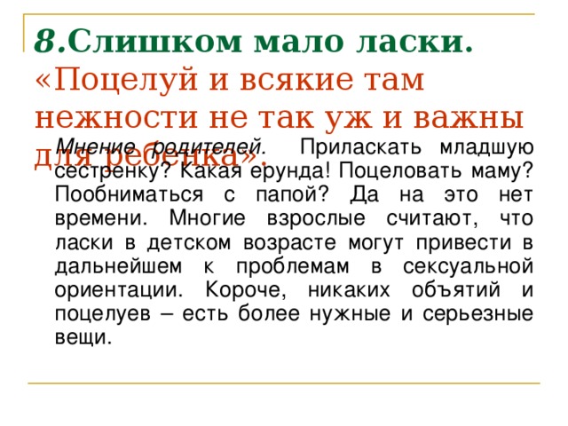 8. Слишком мало ласки.  «Поцелуй и всякие там нежности не так уж и важны для ребенка».    Мнение родителей. Приласкать младшую сестренку? Какая ерунда! Поцеловать маму? Пообниматься с папой? Да на это нет времени. Многие взрослые считают, что ласки в детском возрасте могут привести в дальнейшем к проблемам в сексуальной ориентации. Короче, никаких объятий и поцелуев – есть более нужные и серьезные вещи.  