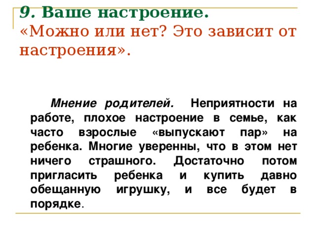 9.  Ваше настроение.  «Можно или нет? Это зависит от настроения».       Мнение родителей. Неприятности на работе, плохое настроение в семье, как часто взрослые «выпускают пар» на ребенка. Многие уверенны, что в этом нет ничего страшного. Достаточно потом пригласить ребенка и купить давно обещанную игрушку, и все будет в порядке .