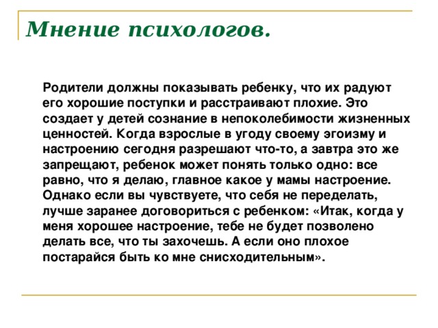 Мнение психологов.  Родители должны показывать ребенку , что их радуют его хорошие поступки и расстраивают плохие. Это создает у детей сознание в непоколебимости жизненных ценностей. Когда взрослые в угоду своему эгоизму и настроению сегодня разрешают что-то, а завтра это же запрещают, ребенок может понять только одно: все равно, что я делаю, главное какое у мамы настроение. Однако если вы чувствуете, что себя не переделать, лучше заранее договориться с ребенком: «Итак, когда у меня хорошее настроение, тебе не будет позволено делать все, что ты захочешь. А если оно плохое постарайся быть ко мне снисходительным».