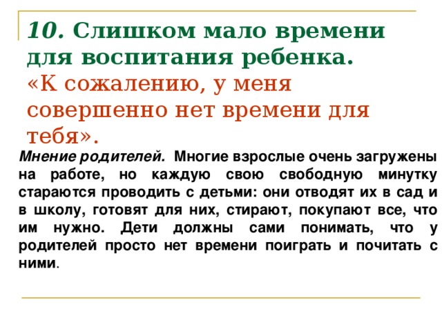 10.  Слишком мало времени для воспитания ребенка.  «К сожалению, у меня совершенно нет времени для тебя».      Мнение родителей. Многие взрослые очень загружены на работе, но каждую свою свободную минутку стараются проводить с детьми: они отводят их в сад и в школу, готовят для них, стирают, покупают все, что им нужно. Дети должны сами понимать, что у родителей просто нет времени поиграть и почитать с ними .