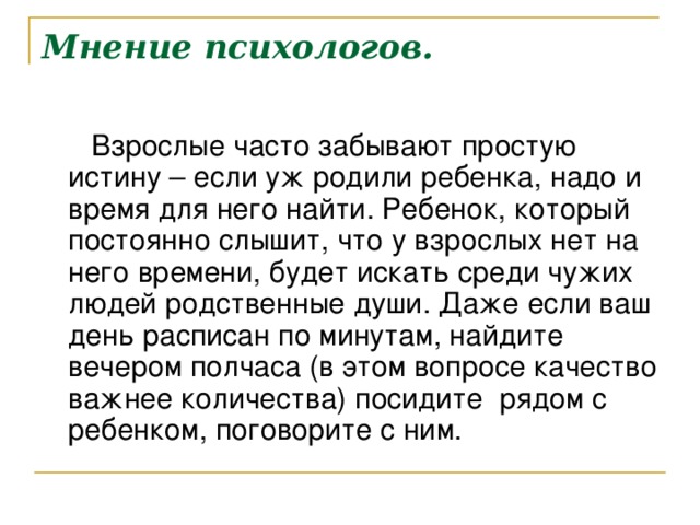 Мнение психологов. Взрослые часто забывают простую истину – если уж родили ребенка, надо и время для него найти. , который постоянно слышит, что у взрослых нет на него времени, будет искать среди чужих людей родственные души. Даже если ваш день расписан по минутам, найдите вечером полчаса (в этом вопросе качество важнее количества) посид т  , поговорите с ним