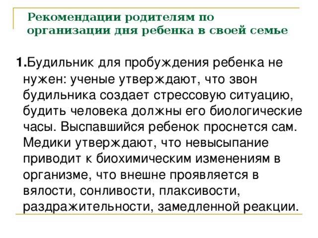 Рекомендации родителям по организации дня ребенка в своей семье  1. Будильник для пробуждения ребенка не нужен: ученые утверждают, что звон будильника создает стрессовую ситуацию, будить человека должны его биологические часы. Выспавшийся ребенок проснется сам. Медики утверждают, что невысыпание приводит к биохимическим изменениям в организме, что внешне проявляется в вялости, сонливости, плаксивости, раздражительности, замедленной реакции.