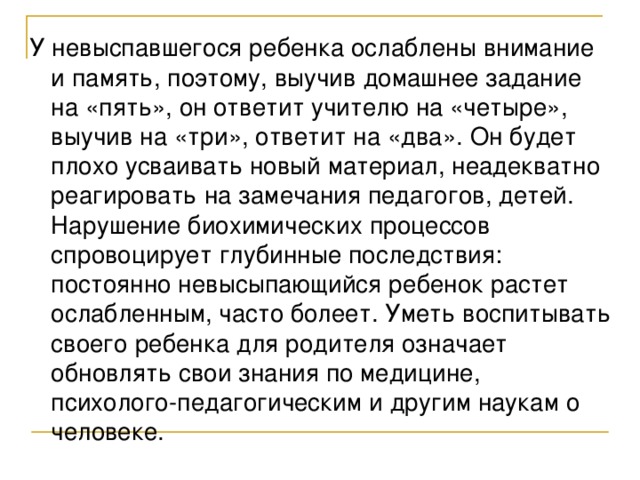 У невыспавшегося ребенка ослаблены внимание и память, поэтому, выучив домашнее задание на «пять», он ответит учителю на «четыре», выучив на «три», ответит на «два». Он будет плохо усваивать новый материал, неадекватно реагировать на замечания педагогов, детей. Нарушение биохимических процессов спровоцирует глубинные последствия: постоянно невысыпающийся ребенок растет ослабленным, часто болеет. Уметь воспитывать своего ребенка для родителя означает обновлять свои знания по медицине, психолого-педагогическим и другим наукам о человеке.