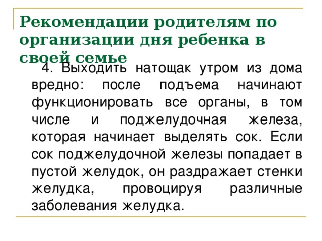 Рекомендации родителям по организации дня ребенка в своей семье  4. Выходить натощак утром из дома вредно: после подъема начинают функционировать все органы, в том числе и поджелудочная железа, которая начинает выделять сок. Если сок поджелудочной железы попадает в пустой желудок, он раздражает стенки желудка, провоцируя различные заболевания желудка.