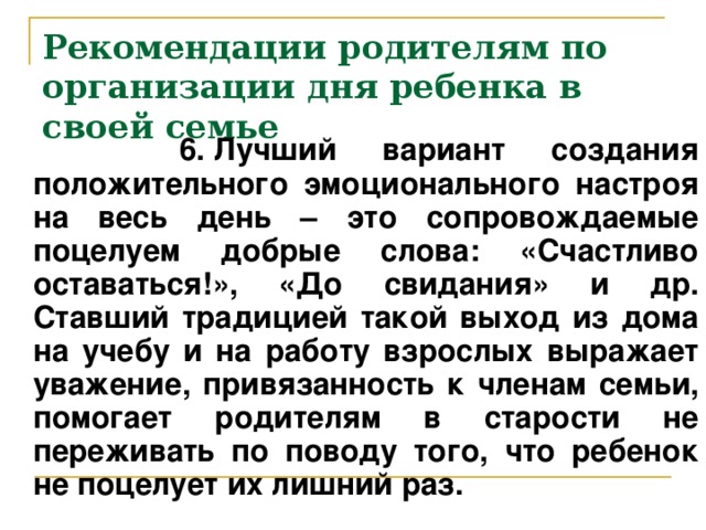 Рекомендации родителям по организации дня ребенка в своей семье  6. Лучший вариант создания положительного эмоционального настроя на весь день – это сопровождаемые поцелуем добрые слова: «Счастливо оставаться!», «До свидания» и др. Ставший традицией такой выход из дома на учебу и на работу взрослых выражает уважение, привязанность к членам семьи, помогает родителям в старости не переживать по поводу того, что ребенок не поцелует их лишний раз.