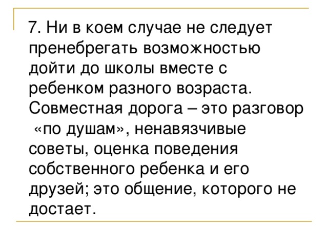 7. Ни в коем случае не следует пренебрегать возможностью дойти до школы вместе с ребенком разного возраста. Совместная дорога – это разговор «по душам», ненавязчивые советы, оценка поведения собственного ребенка и его друзей; это общение, которого не достает.