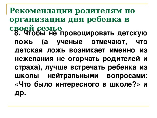 Рекомендации родителям по организации дня ребенка в своей семье  8. Чтобы не провоцировать детскую ложь (а ученые отмечают, что детская ложь возникает именно из нежелания не огорчать родителей и страха), лучше встречать ребенка из школы нейтральными вопросами: «Что было интересного в школе?» и др.