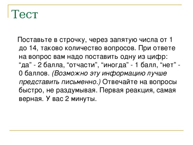 Поставьте в строчку, через запятую числа от 1 до 14, таково количество вопросов. При ответе на вопрос вам надо поставить одну из цифр: “да” - 2 балла, “отчасти”, “иногда” - 1 балл, “нет” - 0 баллов. (Возможно эту информацию лучше представить письменно.) Отвечайте на вопросы быстро, не раздумывая. Первая реакция, самая верная. У вас 2 минуты.