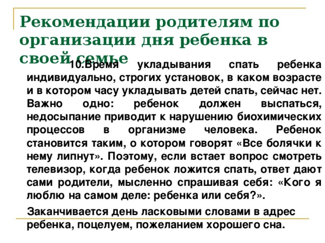 Рекомендации родителям по организации дня ребенка в своей семье  10 . Время укладывания спать ребенка индивидуально, строгих установок, в каком возрасте и в котором часу укладывать детей спать, сейчас нет. Важно одно: ребенок должен выспаться, недосыпание приводит к нарушению биохимических процессов в организме человека. Ребенок становится таким, о котором говорят «Все болячки к нему липнут». Поэтому, если встает вопрос смотреть телевизор, когда ребенок ложится спать, ответ дают сами родители, мысленно спрашивая себя: «Кого я люблю на самом деле: ребенка или себя?».  Заканчивается день ласковыми словами в адрес ребенка, поцелуем, пожеланием хорошего сна.