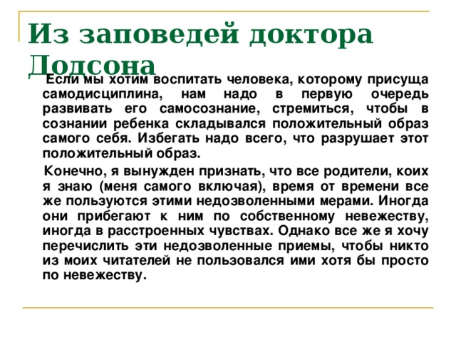 Из заповедей доктора Додсона      Если мы хотим воспитать человека, которому присуща самодисциплина, нам надо в первую очередь развивать его самосознание, стремиться, чтобы в сознании ребенка складывался положительный образ самого себя. Избегать надо всего, что разрушает этот положительный образ.  Конечно, я вынужден признать, что все родители, коих я знаю (меня самого включая), время от времени все же пользуются этими недозволенными мерами. Иногда они прибегают к ним по собственному невежеству, иногда в расстроенных чувствах. Однако все же я хочу перечислить эти недозволенные приемы, чтобы никто из моих читателей не пользовался ими хотя бы просто по невежеству.