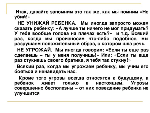 Итак, давайте запомним это так же, как мы помним «Не убий!»  НЕ УНИЖАЙ РЕБЕНКА. Мы иногда запросто можем сказать ребенку: «А лучше ты ничего не мог придумать? У тебя вообще голова на плечах есть?» и т.д. Всякий раз, когда мы произносим что-либо подобное, мы разрушаем положительный образ, о котором шла речь.  НЕ УГРОЖАЙ. Мы иногда говорим: «Если ты еще раз сделаешь – ты у меня получишь!» Или: «Если ты еще раз стукнешь своего братика, я тебя так стукну!»  Всякий раз, когда мы угрожаем ребенку, мы учим его бояться и ненавидеть нас.  Кроме того угрозы всегда относятся к будущему, а ребенок живет только в настоящем. Угрозы совершенно бесполезны – от них поведение ребенка не улучшится