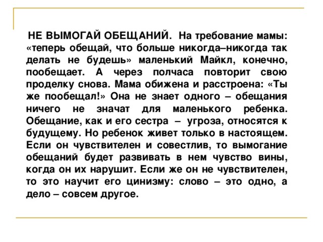 НЕ ВЫМОГАЙ ОБЕЩАНИЙ. На требование мамы: «теперь обещай, что больше никогда–никогда так делать не будешь» маленький Майкл, конечно, пообещает. А через полчаса повторит свою проделку снова. Мама обижена и расстроена: «Ты же пообещал!» Она не знает одного – обещания ничего не значат для маленького ребенка. Обещание, как и его сестра – угроза, относятся к будущему. Но ребенок живет только в настоящем. Если он чувствителен и совестлив, то вымогание обещаний будет развивать в нем чувство вины, когда он их нарушит. Если же он не чувствителен, то это научит его цинизму: слово – это одно, а дело – совсем другое.  