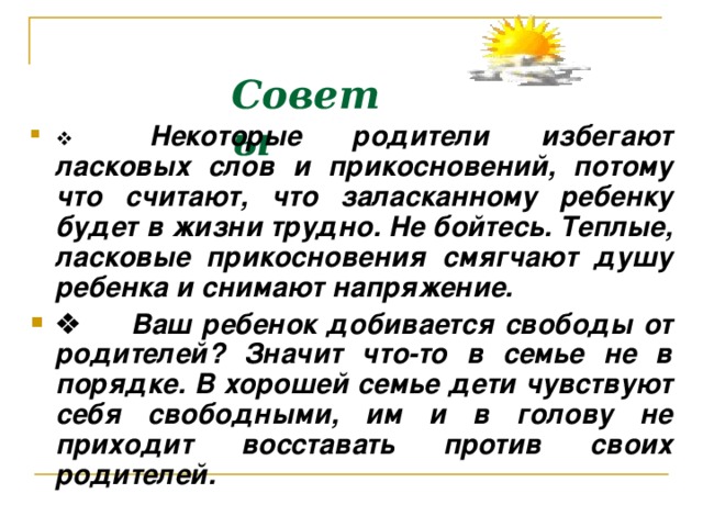 Советы            Некоторые родители избегают ласковых слов и прикосновений, потому что считают, что заласканному ребенку будет в жизни трудно. Не бойтесь. Теплые, ласковые прикосновения смягчают душу ребенка и снимают напряжение.        Ваш ребенок добивается свободы от родителей? Значит что-то в семье не в порядке. В хорошей семье дети чувствуют себя свободными, им и в голову не приходит восставать против своих родителей.