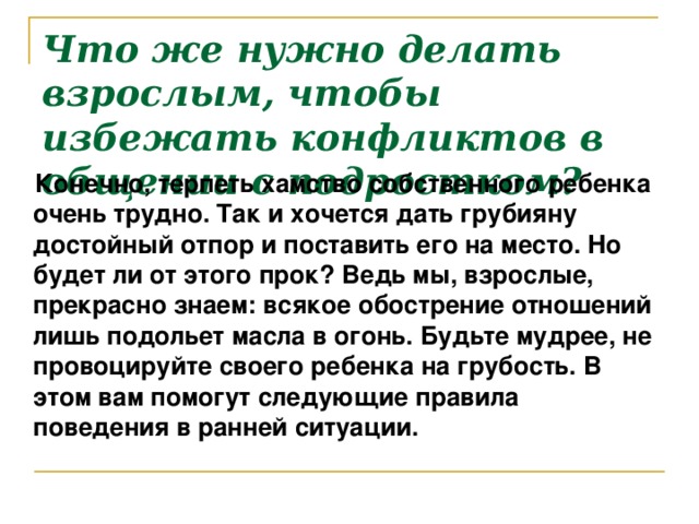 Что же нужно делать взрослым, чтобы избежать конфликтов в общении с подростком?  Конечно, терпеть хамство собственного ребенка очень трудно. Так и хочется дать грубияну достойный отпор и поставить его на место. Но будет ли от этого прок? Ведь мы, взрослые, прекрасно знаем: всякое обострение отношений лишь подольет масла в огонь. Будьте мудрее, не провоцируйте своего ребенка на грубость. В этом вам помогут следующие правила поведения в ранней ситуации.