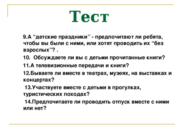 Тест  9. А “детские праздники” - предпочитают ли ребята, чтобы вы были с ними, или хотят проводить их “без взрослых”? .  10. Обсуждаете ли вы с детьми прочитанные книги?  11. А телевизионные передачи и книги?  12. Бываете ли вместе в театрах, музеях, на выставках и концертах?  13. Участвуете вместе с детьми в прогулках, туристических походах?  14. Предпочитаете ли проводить отпуск вместе с ними или нет?