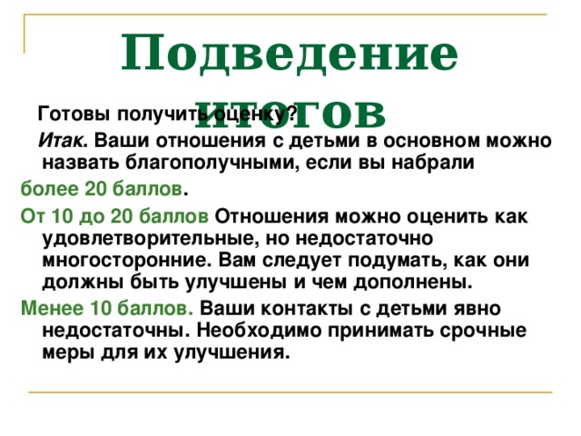 Подведение итогов  Готовы получить оценку?  Итак. Ваши отношения с детьми в основном можно назвать благополучными, если вы набрали более 20 баллов . От 10 до 20 баллов Отношения можно оценить как удовлетворительные, но недостаточно многосторонние. Вам следует подумать, как они должны быть улучшены и чем дополнены. Менее 10 баллов. Ваши контакты с детьми явно недостаточны. Необходимо принимать срочные меры для их улучшения.