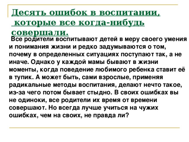 Десять ошибок в воспитании,  которые все когда-нибудь совершали.      Все родители воспитывают детей в меру своего умения и понимания жизни и редко задумываются о том, почему в определенных ситуациях поступают так, а не иначе. Однако у каждой мамы бывают в жизни моменты, когда поведение любимого ребенка ставит её в тупик. А может быть, сами взрослые, применяя радикальные методы воспитания, делают нечто такое, из-за чего потом бывает стыдно. В своих ошибках вы не одиноки, все родители их время от времени совершают. Но всегда лучше учиться на чужих ошибках, чем на своих, не правда ли?