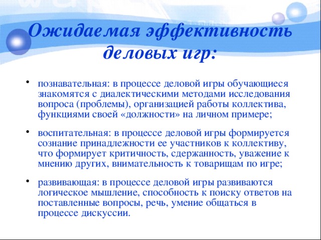 Ожидаемая эффективность деловых игр: познавательная: в процессе деловой игры обучающиеся знакомятся с диалектическими методами исследования вопроса (проблемы), организацией работы коллектива, функциями своей «должности» на личном примере; воспитательная: в процессе деловой игры формируется сознание принадлежности ее участников к коллективу, что формирует критичность, сдержанность, уважение к мнению других, внимательность к товарищам по игре; развивающая: в процессе деловой игры развиваются логическое мышление, способность к поиску ответов на поставленные вопросы, речь, умение общаться в процессе дискуссии.  