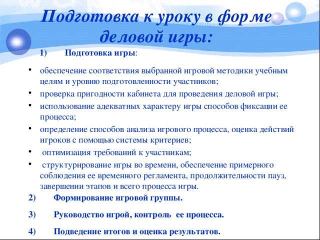 Подготовка к уроку в форме деловой игры:  1)        Подготовка игры : обеспечение соответствия выбранной игровой методики учебным целям и уровню подготовленности участников; проверка пригодности кабинета для проведения деловой игры; использование адекватных характеру игры способов фиксации ее процесса; определение способов анализа игрового процесса, оценка действий игроков с помощью системы критериев;  оптимизация требований к участникам;  структурирование игры во времени, обеспечение примерного соблюдения ее временного регламента, продолжительности пауз, завершении этапов и всего процесса игры. 2)        Формирование игровой группы. 3)        Руководство игрой, контроль  ее процесса. 4)        Подведение итогов и оценка результатов.  