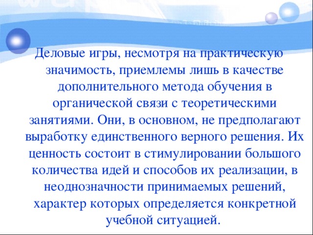 Деловые игры, несмотря на практическую значимость, приемлемы лишь в качестве дополнительного метода обучения в органической связи с теоретическими занятиями. Они, в основном, не предполагают выработку единственного верного решения. Их ценность состоит в стимулировании большого количества идей и способов их реализации, в неоднозначности принимаемых решений, характер которых определяется конкретной учебной ситуацией.