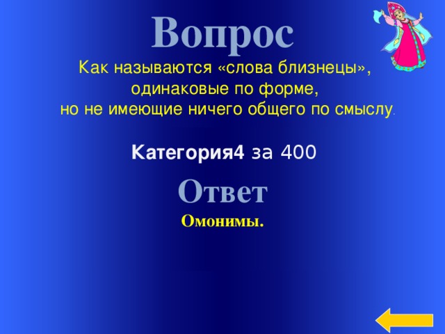 Вопрос Как называются «слова близнецы», одинаковые по форме, но не имеющие ничего общего по смыслу . Ответ Омонимы. Категория4 за 400  Welcome to Power Jeopardy   © Don Link, Indian Creek School, 2004 You can easily customize this template to create your own Jeopardy game. Simply follow the step-by-step instructions that appear on Slides 1-3.