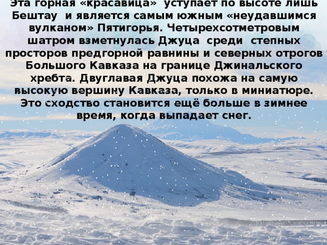 Эта горная «красавица» уступает по высоте лишь Бештау и является самым южным «неудавшимся вулканом» Пятигорья. Четырехсотметровым шатром взметнулась Джуца среди степных просторов предгорной равнины и северных отрогов Большого Кавказа на границе Джинальского хребта. Двуглавая Джуца похожа на самую высокую вершину Кавказа, только в миниатюре. Это сходство становится ещё больше в зимнее время, когда выпадает снег.