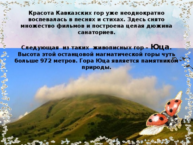 Красота Кавказских гор уже неоднократно воспевалась в песнях и стихах. Здесь снято множество фильмов и построена целая дюжина санаториев.   Следующая из таких живописных гор – Юца . Высота этой останцовой магматической горы чуть больше 972 метров. Гора Юца является памятником природы.