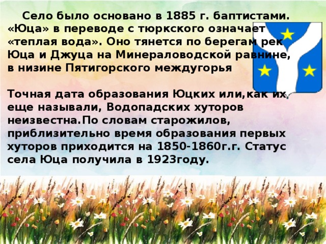 Село было основано в 1885 г. баптистами. «Юца» в переводе с тюркского означает «теплая вода». Оно тянется по берегам рек Юца и Джуца на Минераловодской равнине, в низине Пятигорского междугорья  Точная дата образования Юцких или,как их еще называли, Водопадских хуторов неизвестна.По словам старожилов, приблизительно время образования первых хуторов приходится на 1850-1860г.г. Статус села Юца получила в 1923году.