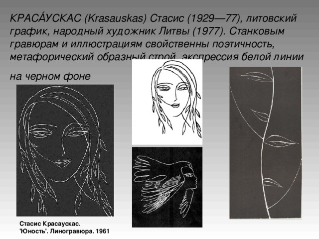 КРАСА́УСКАС (Krasauskas) Стасис (1929—77), литовский график, народный художник Литвы (1977). Станковым гравюрам и иллюстрациям свойственны поэтичность, метафорический образный строй, экспрессия белой линии на черном фоне  Стасис Красаускас. 'Юность'. Линогравюра. 1961