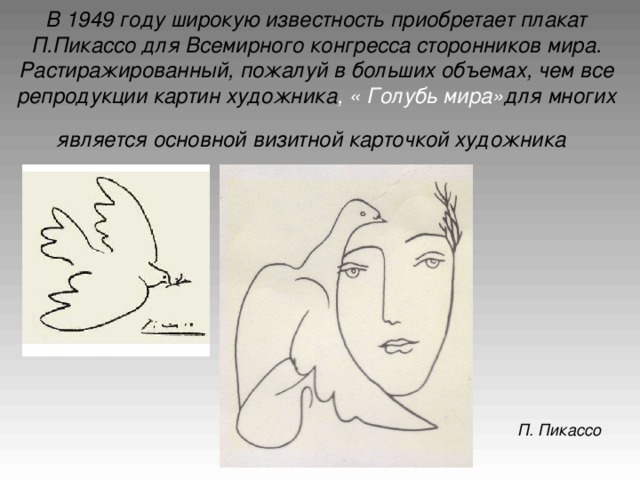 В 1949 году широкую известность приобретает плакат П.Пикассо для Всемирного конгресса сторонников мира. Растиражированный, пожалуй в больших объемах, чем все репродукции картин художника , « Голубь мира» для многих является основной визитной карточкой художника  П. Пикассо
